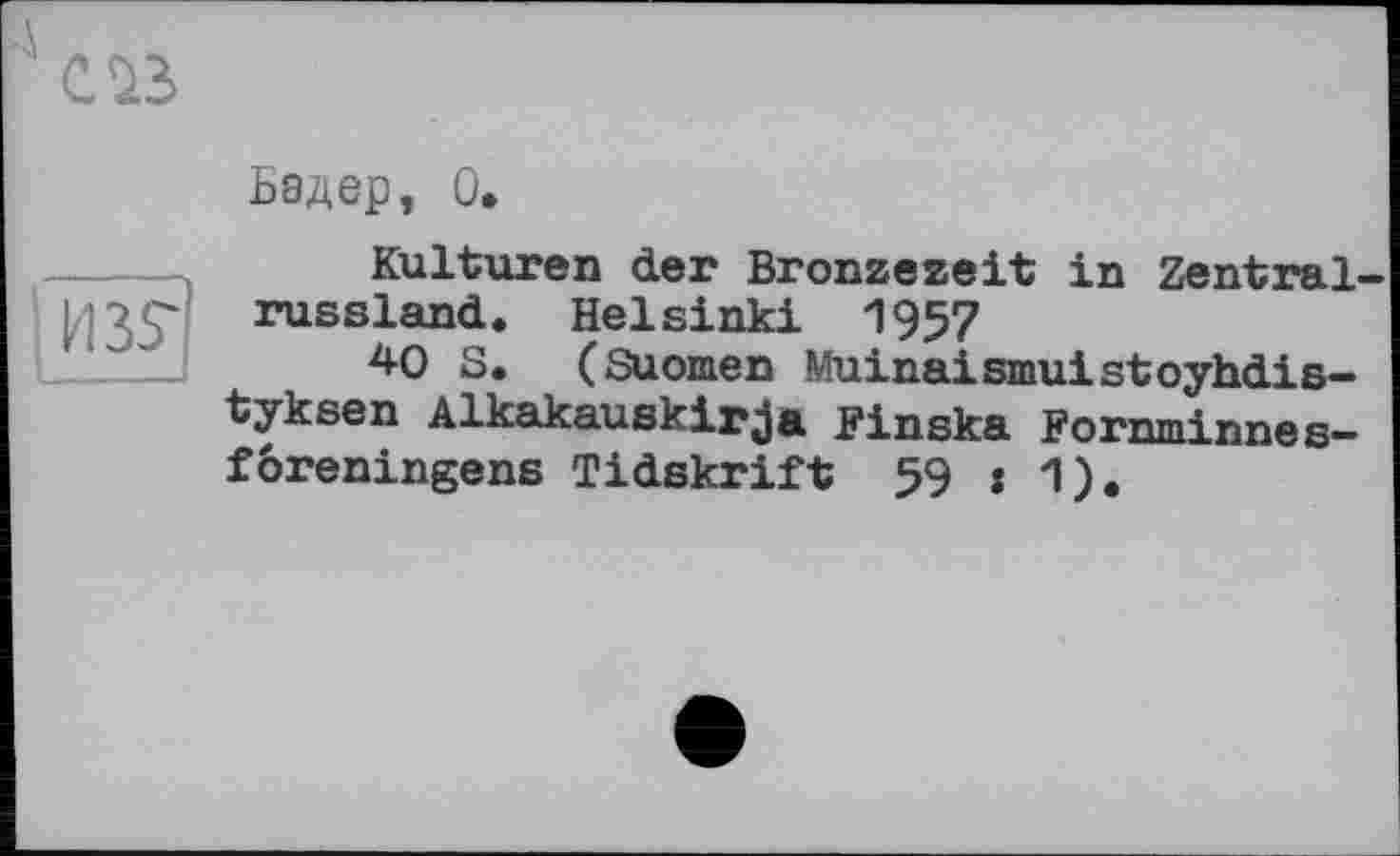 ﻿
Бадер, О,
Kulturen der Bronzezeit in Zentralrussland. Helsinki 1957
40 S. (Suomen Muinaismuistoyhdis-tyksen Alkakauskirja Finska Fornminnes— foreningens Tidskrift 59 : 1).